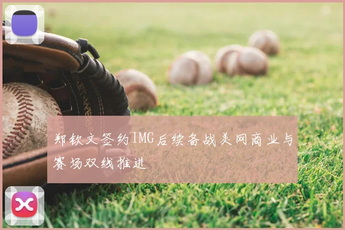 郑钦文签约IMG后续备战美网商业与赛场双线推进