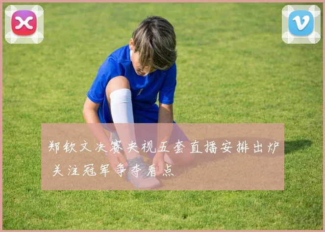 郑钦文决赛央视五套直播安排出炉 关注冠军争夺看点