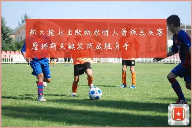 热火抢七击败凯尔特人晋级总决赛 詹姆斯关键发挥成胜负手