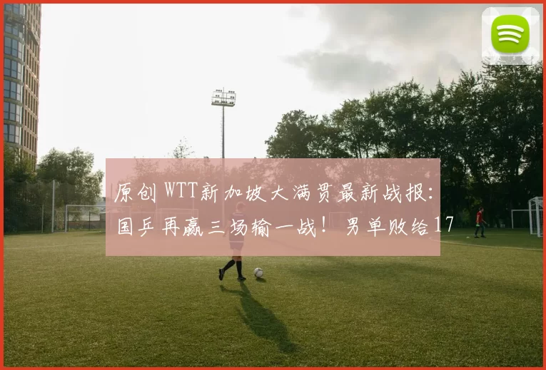 原创 WTT新加坡大满贯最新战报：国乒再赢三场输一战！男单败给17岁小将