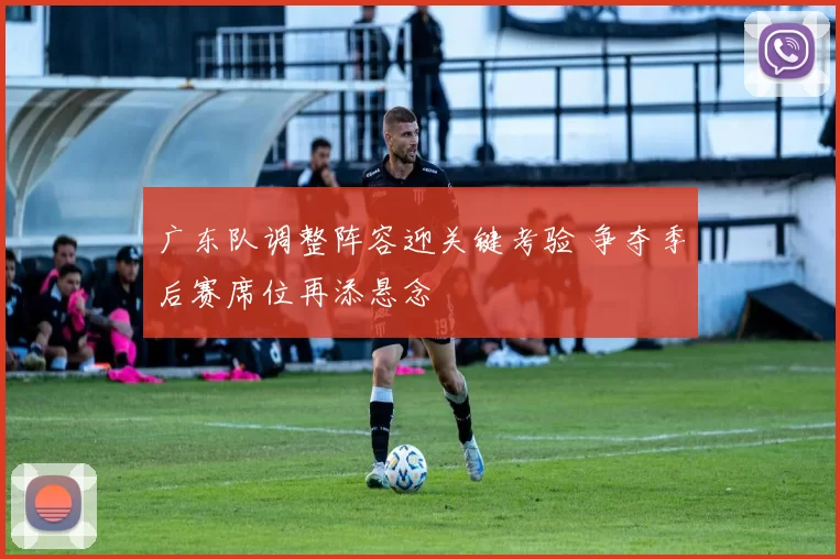 广东队调整阵容迎关键考验 争夺季后赛席位再添悬念