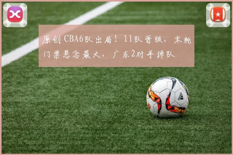原创 CBA6队出局！11队晋级，末轮门票悬念最大，广东2对手掉队