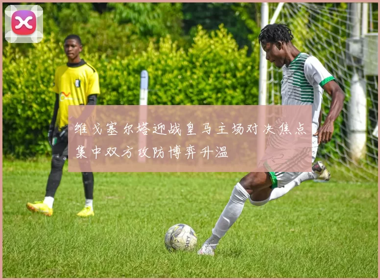 维戈塞尔塔迎战皇马主场对决焦点集中双方攻防博弈升温