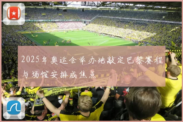 2025年奥运会举办地敲定巴黎赛程与场馆安排成焦点