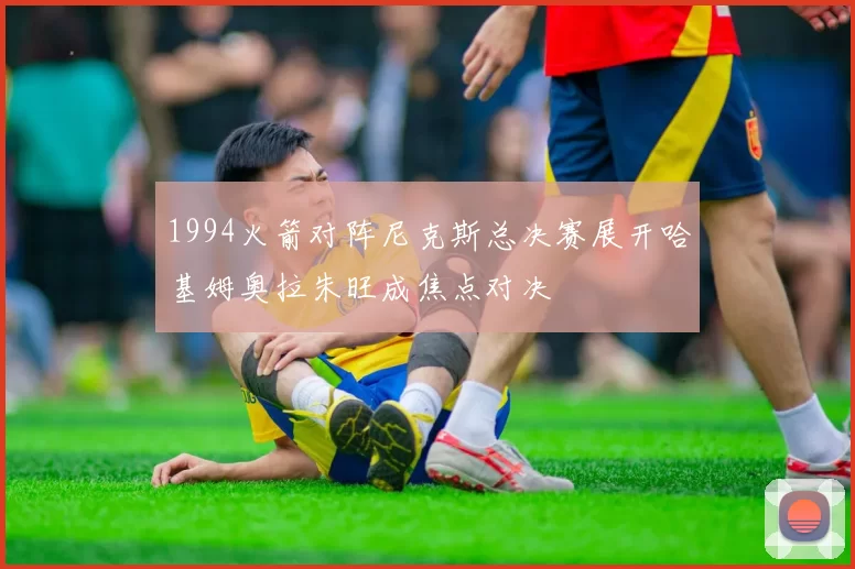 1994火箭对阵尼克斯总决赛展开哈基姆奥拉朱旺成焦点对决