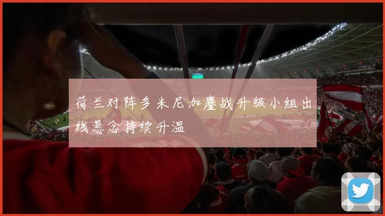 荷兰对阵多米尼加鏖战升级小组出线悬念持续升温