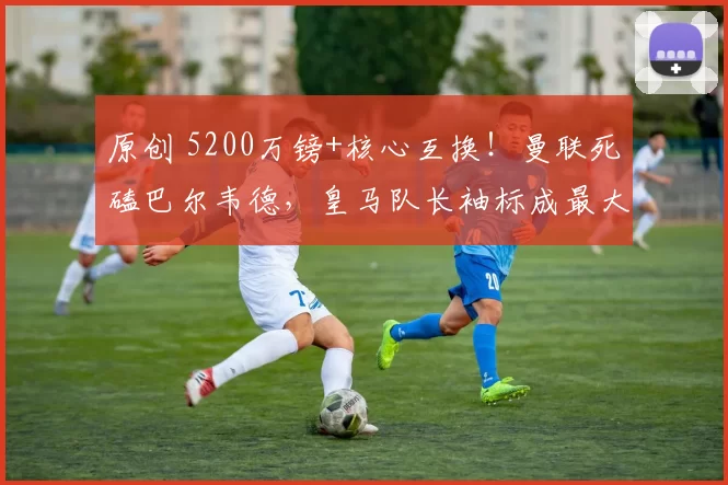 原创 5200万镑+核心互换！曼联死磕巴尔韦德，皇马队长袖标成最大阻碍