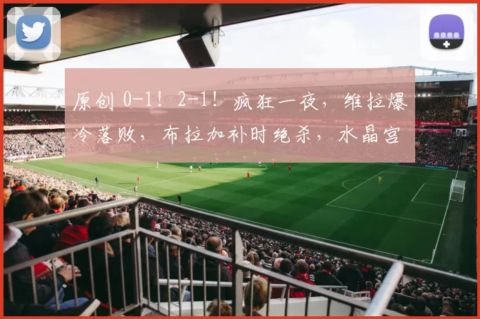 原创 0-1！2-1！疯狂一夜，维拉爆冷落败，布拉加补时绝杀，水晶宫获胜