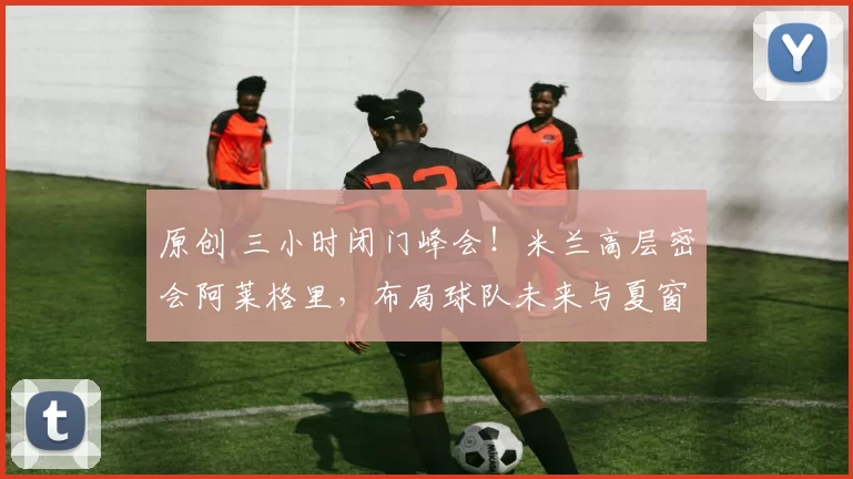 原创 三小时闭门峰会！米兰高层密会阿莱格里，布局球队未来与夏窗引援！