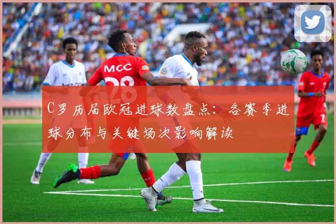 C罗历届欧冠进球数盘点：各赛季进球分布与关键场次影响解读