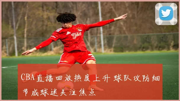 CBA直播回放热度上升 球队攻防细节成球迷关注焦点