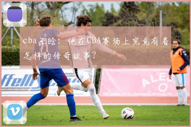 cba王晗：他在CBA赛场上究竟有着怎样的传奇故事？