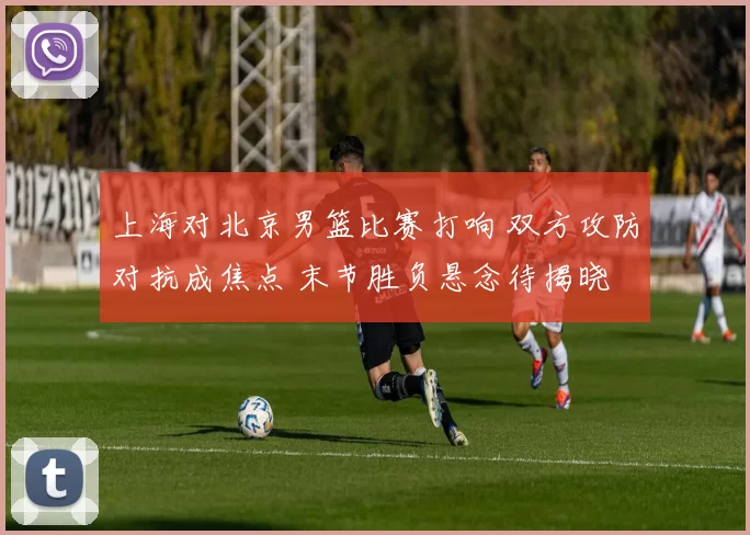 上海对北京男篮比赛打响 双方攻防对抗成焦点 末节胜负悬念待揭晓
