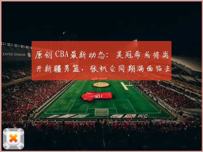原创 CBA最新动态：吴冠希或将离开新疆男篮，张帆合同期满面临去留抉择