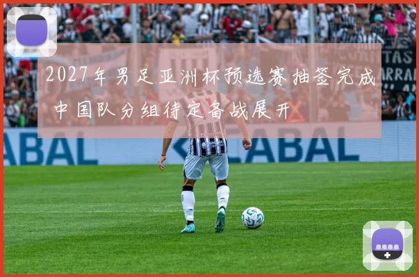 2027年男足亚洲杯预选赛抽签完成 中国队分组待定备战展开