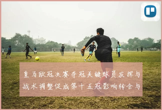 皇马欧冠决赛夺冠关键球员发挥与战术调整促成第十五冠影响转会与阵容